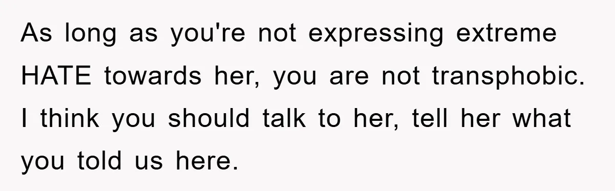 As long as you're not expressing extreme HATE towards her, you are not transphobic. I think you should talk to her, tell her what you told us here.