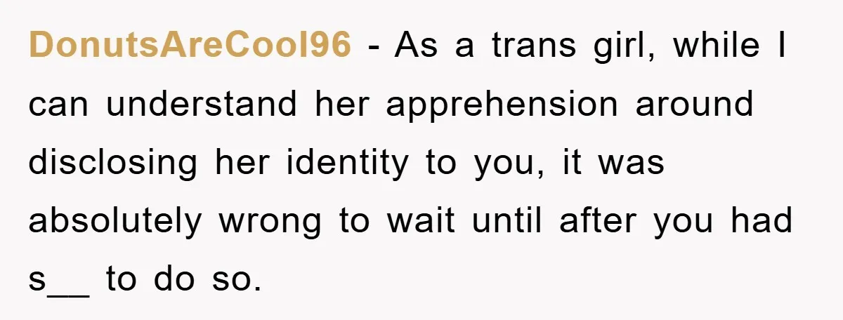 DonutsAreCool96 − As a trans girl, while I can understand her apprehension around disclosing her identity to you, it was absolutely wrong to wait until after you had s__ to...