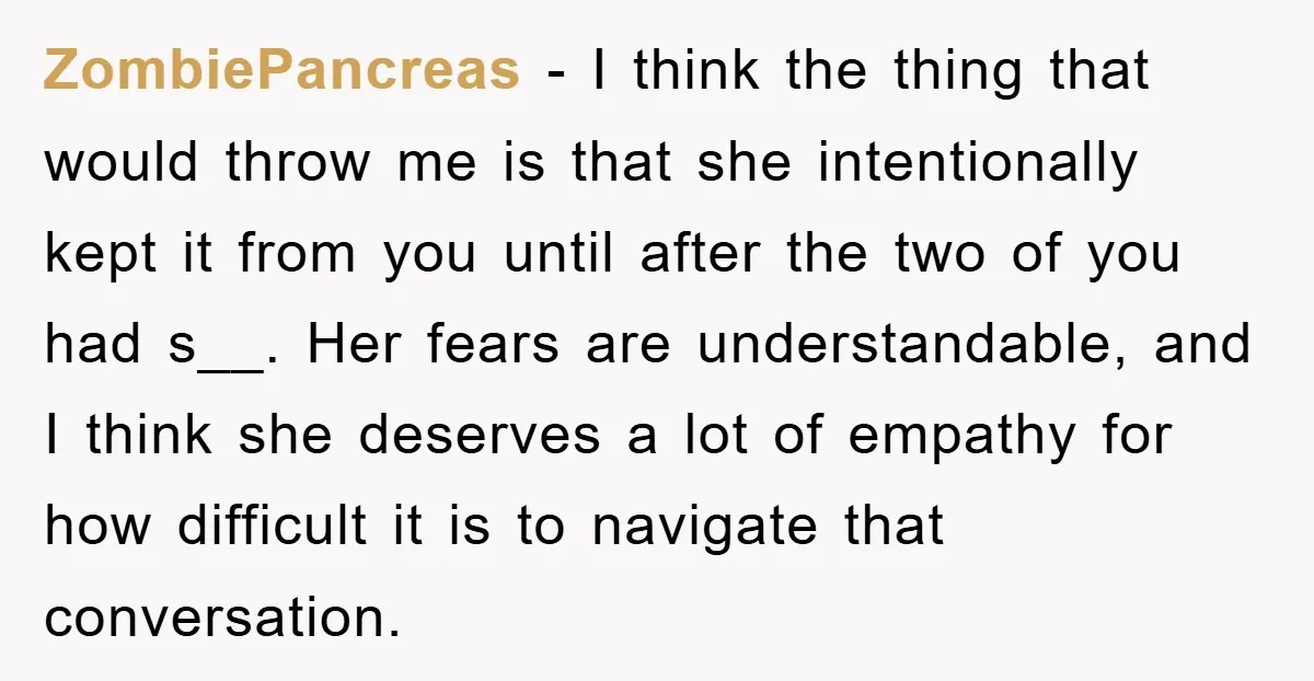 ZombiePancreas − I think the thing that would throw me is that she intentionally kept it from you until after the two of you had s__. Her fears are understandable,...