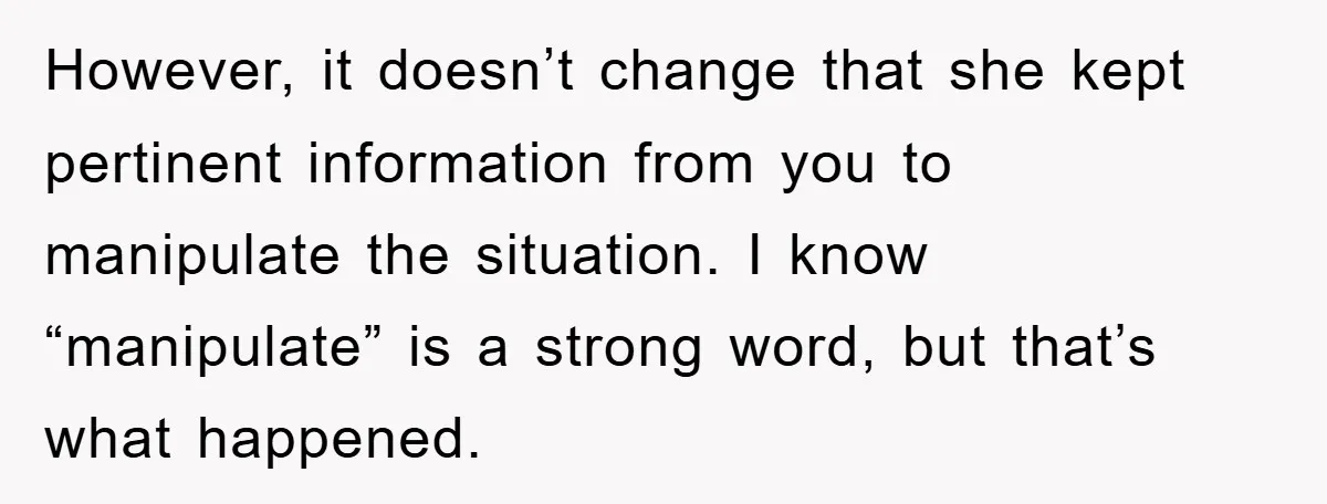 However, it doesn’t change that she kept pertinent information from you to manipulate the situation. I know “manipulate” is a strong word, but that’s what happened.
