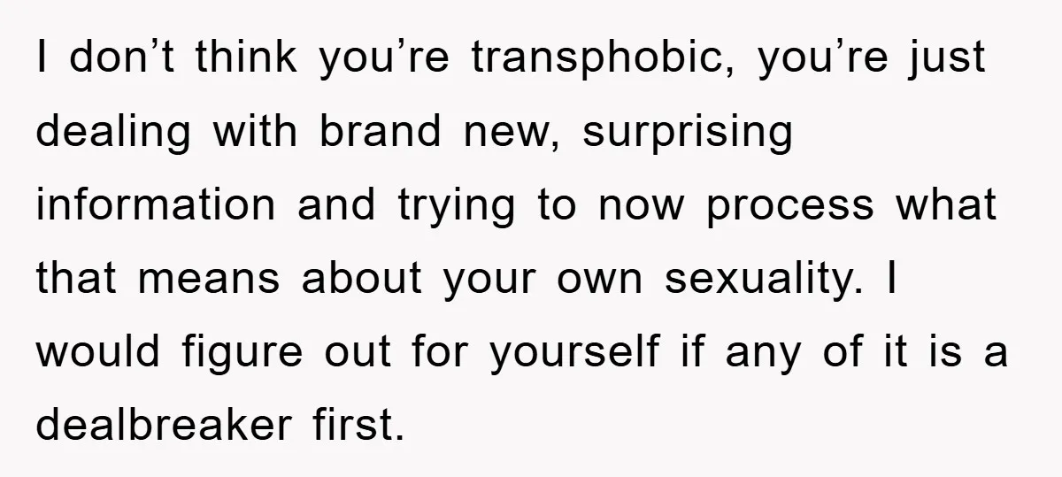 I don’t think you’re transphobic, you’re just dealing with brand new, surprising information and trying to now process what that means about your own sexuality. I would figure out for...
