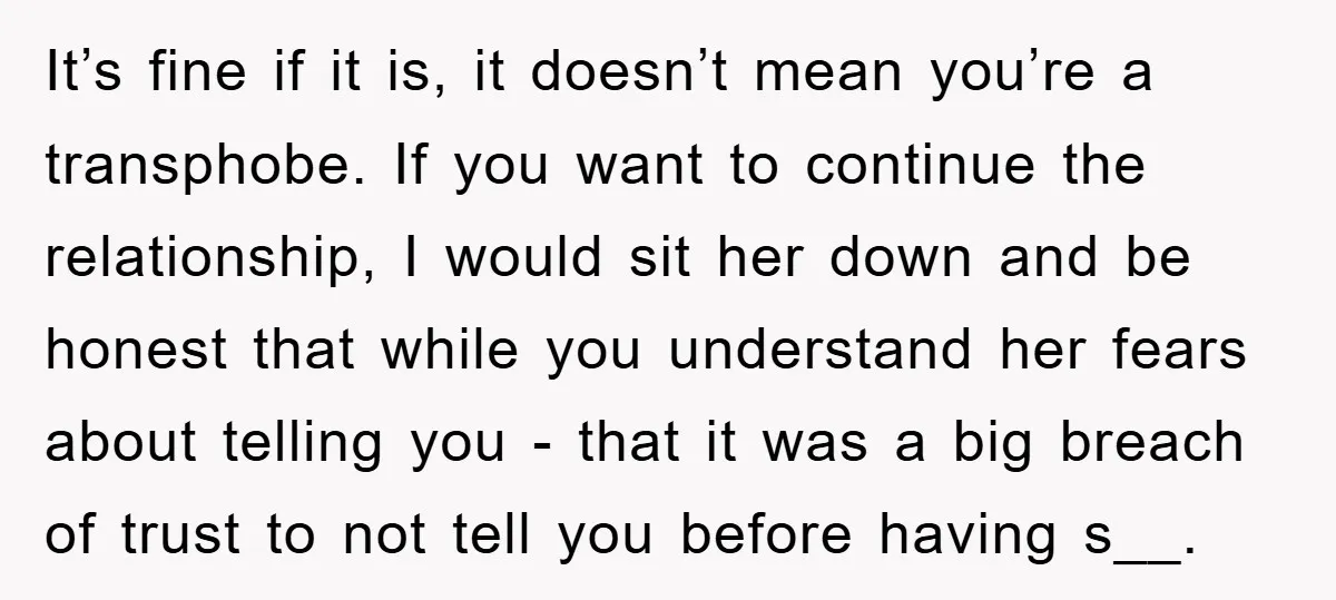 It’s fine if it is, it doesn’t mean you’re a transphobe. If you want to continue the relationship, I would sit her down and be honest that while you understand...