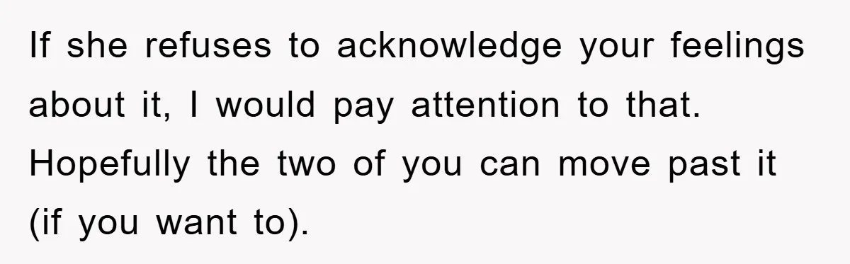 If she refuses to acknowledge your feelings about it, I would pay attention to that. Hopefully the two of you can move past it (if you want to).