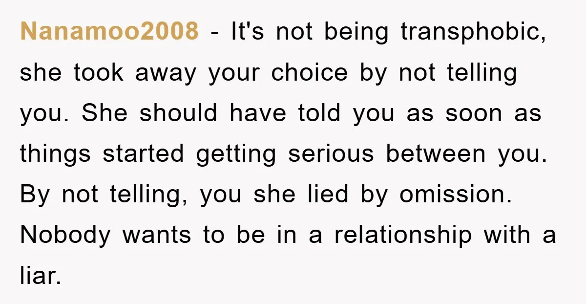Nanamoo2008 − It's not being transphobic, she took away your choice by not telling you. She should have told you as soon as things started getting serious between you. By...