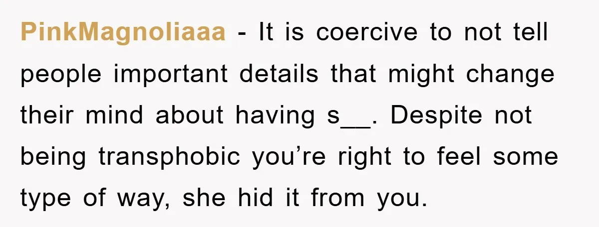 PinkMagnoliaaa − It is coercive to not tell people important details that might change their mind about having s__. Despite not being transphobic you’re right to feel some type of...