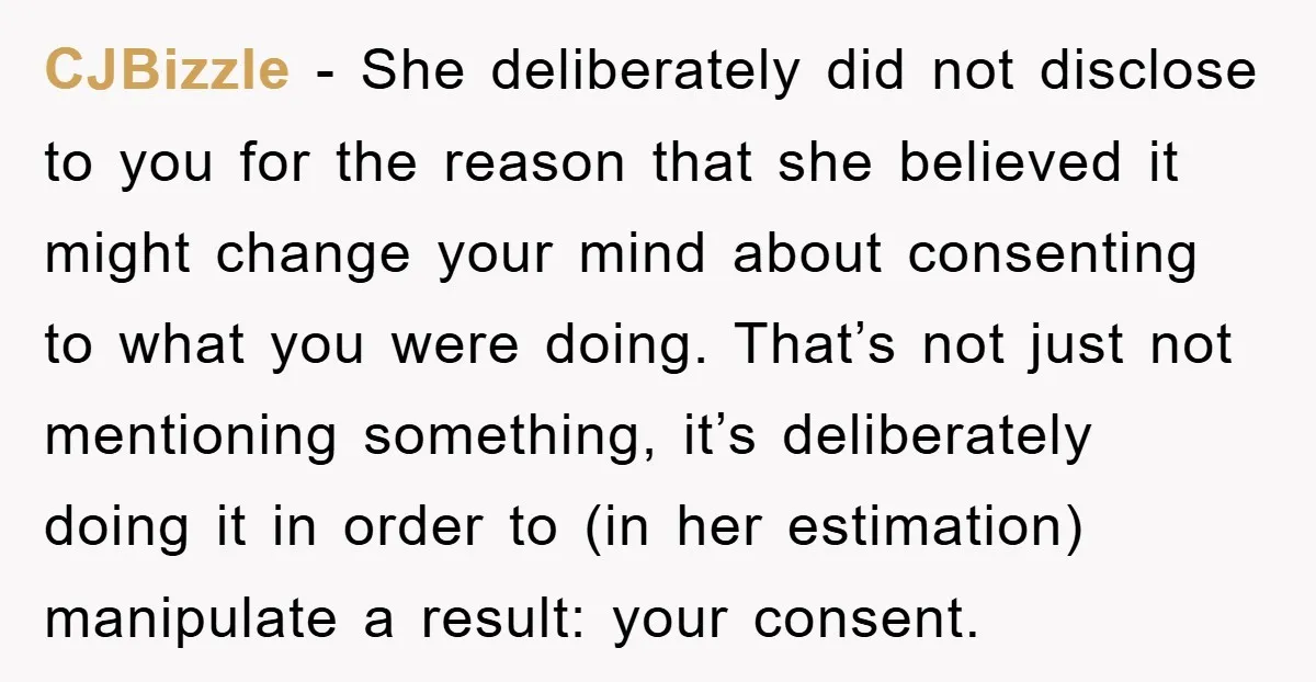 CJBizzle − She deliberately did not disclose to you for the reason that she believed it might change your mind about consenting to what you were doing. That’s not just...