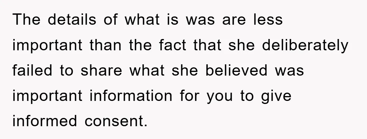 The details of what is was are less important than the fact that she deliberately failed to share what she believed was important information for you to give informed consent.