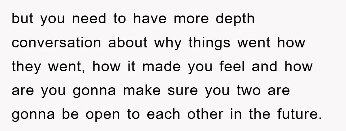 but you need to have more depth conversation about why things went how they went, how it made you feel and how are you gonna make sure you two are...