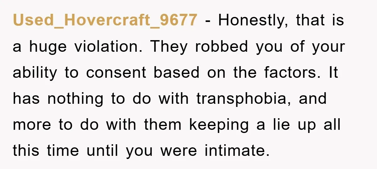 Used_Hovercraft_9677 − Honestly, that is a huge violation. They robbed you of your ability to consent based on the factors. It has nothing to do with transphobia, and more to...