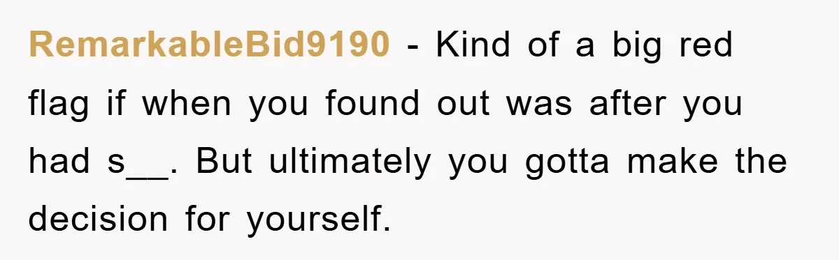 RemarkableBid9190 − Kind of a big red flag if when you found out was after you had s__. But ultimately you gotta make the decision for yourself.