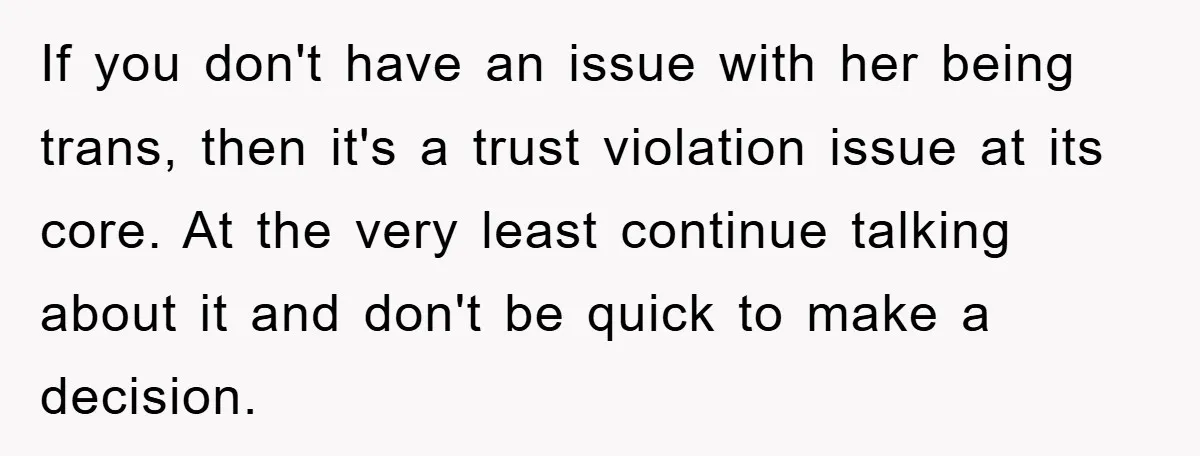 If you don't have an issue with her being trans, then it's a trust violation issue at its core. At the very least continue talking about it and don't be...