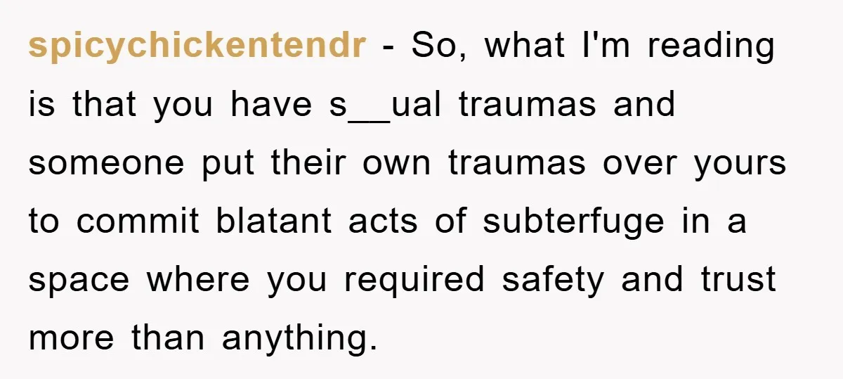 spicychickentendr − So, what I'm reading is that you have s__ual traumas and someone put their own traumas over yours to commit blatant acts of subterfuge in a space where...