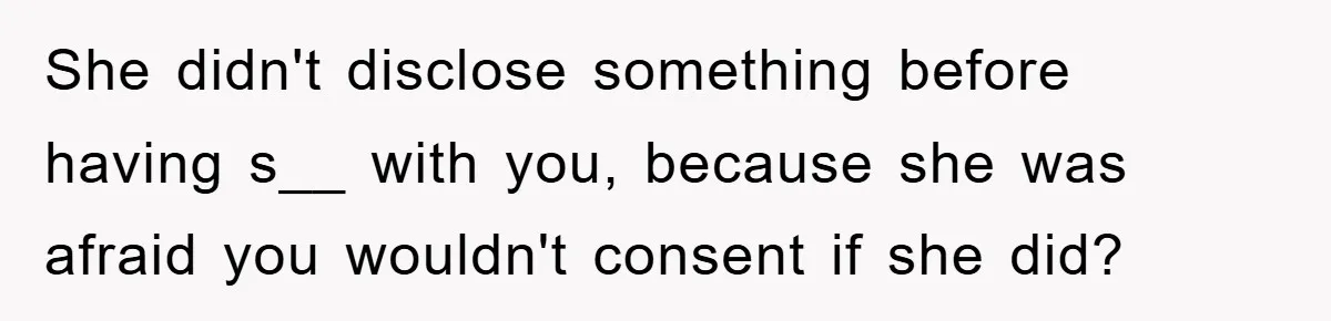 She didn't disclose something before having s__ with you, because she was afraid you wouldn't consent if she did?
