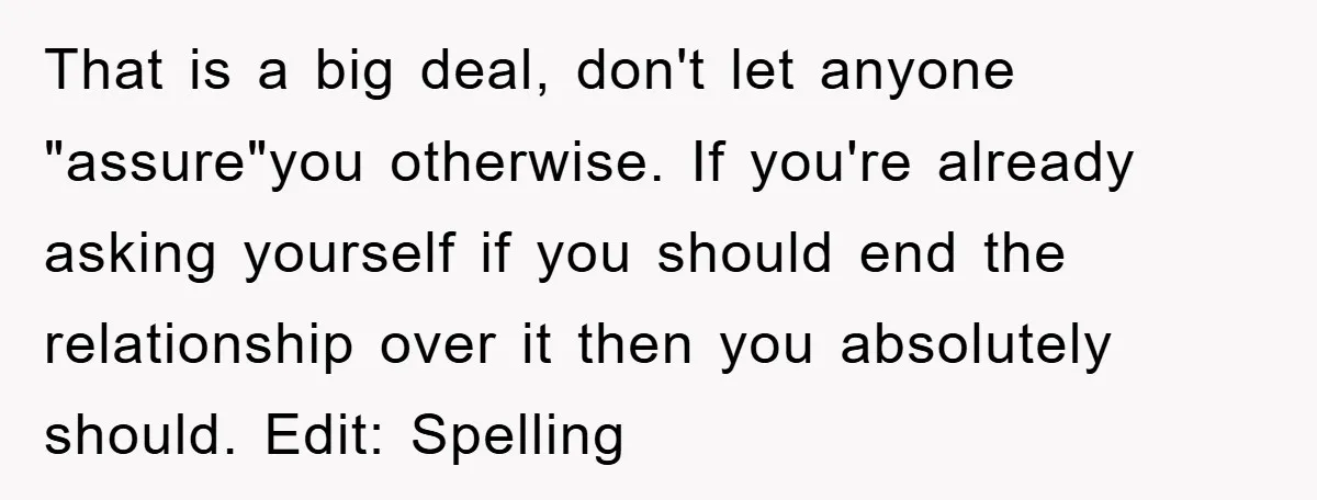 That is a big deal, don't let anyone "assure"you otherwise. If you're already asking yourself if you should end the relationship over it then you absolutely should. Edit: Spelling