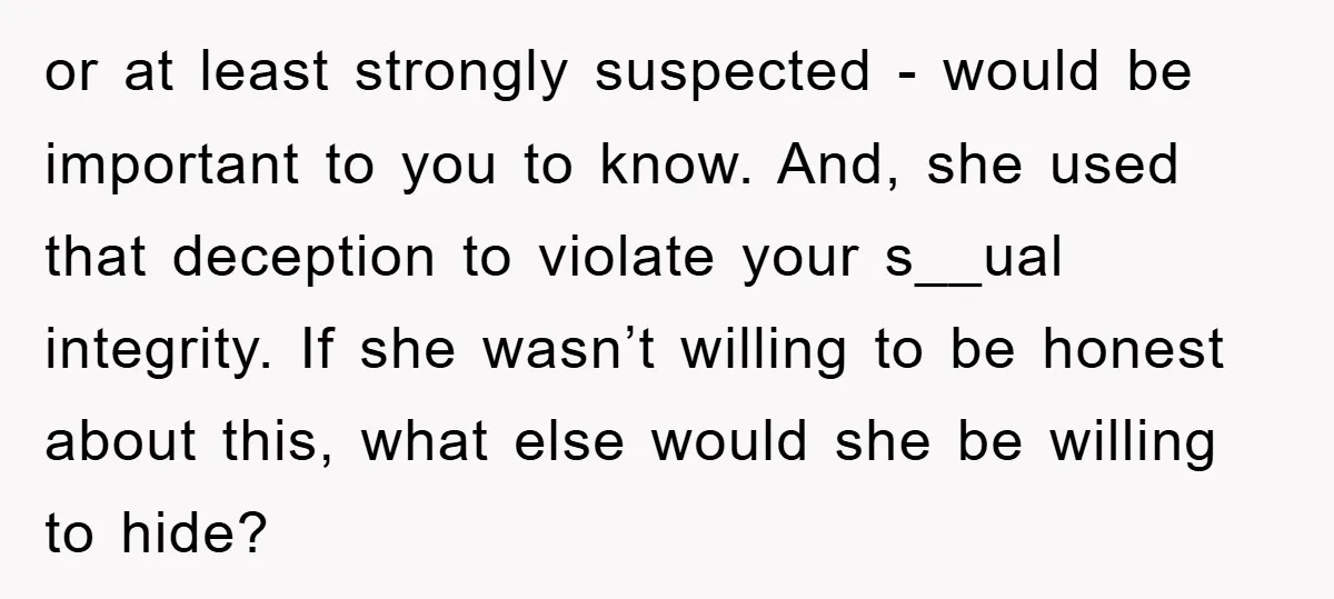 or at least strongly suspected - would be important to you to know. And, she used that deception to violate your s__ual integrity. If she wasn’t willing to be honest...