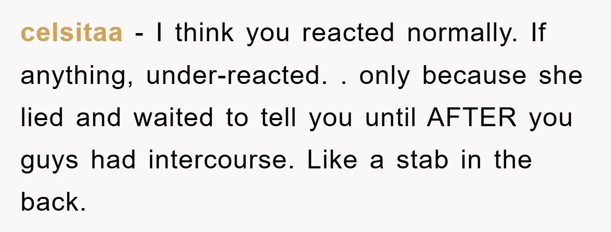 celsitaa − I think you reacted normally. If anything, under-reacted. . only because she lied and waited to tell you until AFTER you guys had intercourse. Like a stab in...