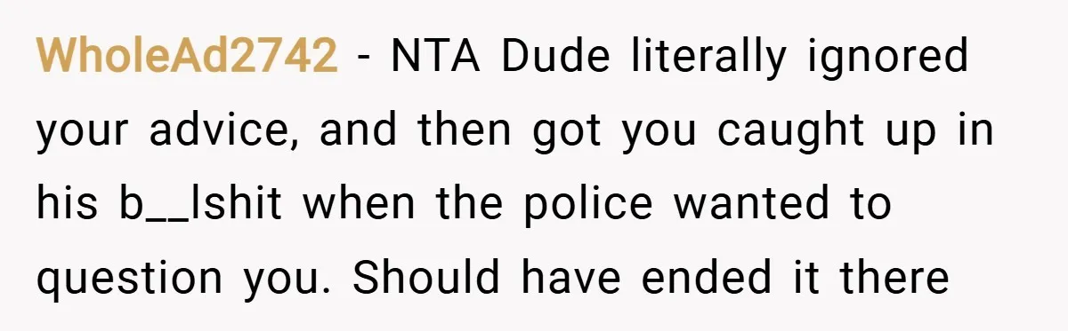 WholeAd2742 − NTA Dude literally ignored your advice, and then got you caught up in his b__lshit when the police wanted to question you. Should have ended it there