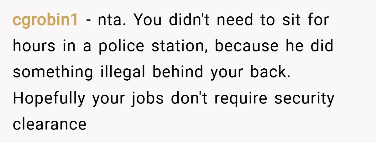 cgrobin1 − nta. You didn't need to sit for hours in a police station, because he did something illegal behind your back. Hopefully your jobs don't require security clearance