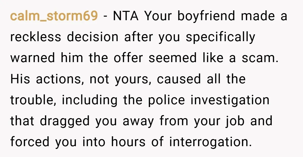 calm_storm69 − NTA Your boyfriend made a reckless decision after you specifically warned him the offer seemed like a scam. His actions, not yours, caused all the trouble, including the...