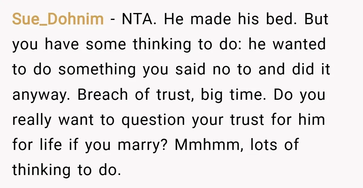 Sue_Dohnim − NTA. He made his bed. But you have some thinking to do: he wanted to do something you said no to and did it anyway. Breach of trust,...