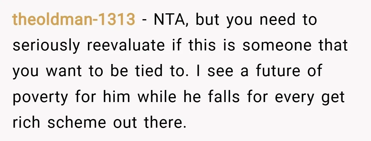 theoldman-1313 − NTA, but you need to seriously reevaluate if this is someone that you want to be tied to. I see a future of poverty for him while he...