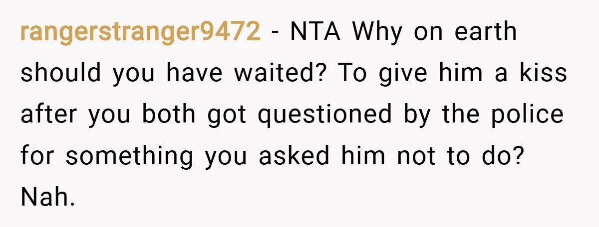 rangerstranger9472 − NTA Why on earth should you have waited? To give him a kiss after you both got questioned by the police for something you asked him not to...