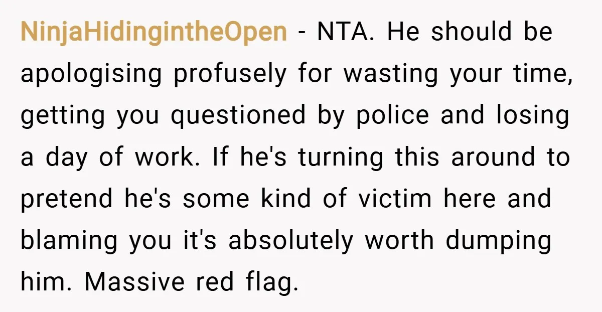 NinjaHidingintheOpen − NTA. He should be apologising profusely for wasting your time, getting you questioned by police and losing a day of work. If he's turning this around to pretend...