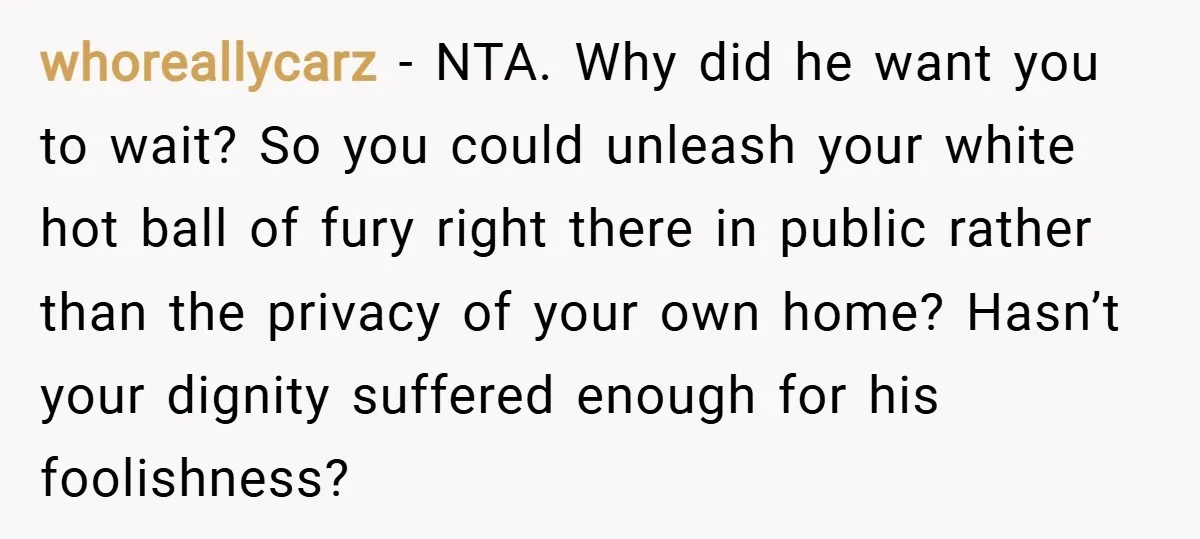 whoreallycarz − NTA. Why did he want you to wait? So you could unleash your white hot ball of fury right there in public rather than the privacy of your...