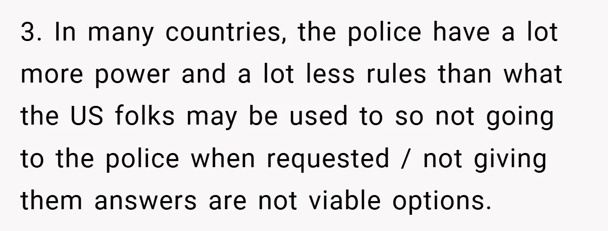3. In many countries, the police have a lot more power and a lot less rules than what the US folks may be used to so not going to the...