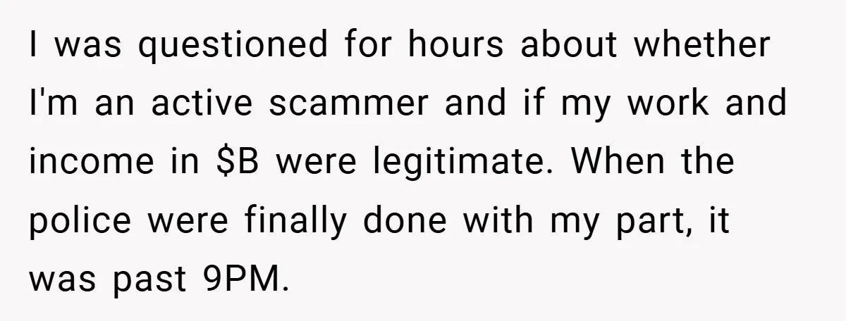 I was questioned for hours about whether I'm an active scammer and if my work and income in $B were legitimate. When the police were finally done with my part,...