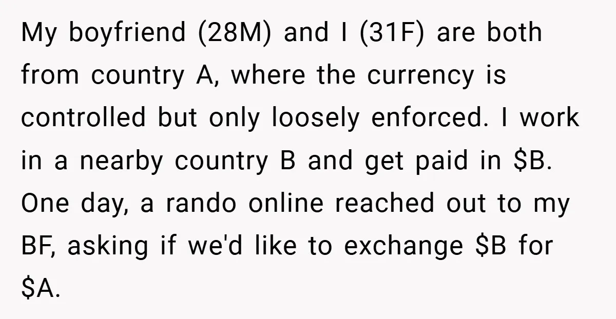 My boyfriend (28M) and I (31F) are both from country A, where the currency is controlled but only loosely enforced. I work in a nearby country B and get paid...