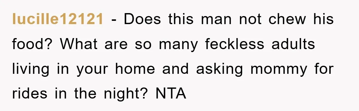 lucille12121 − Does this man not chew his food? What are so many feckless adults living in your home and asking mommy for rides in the night? NTA