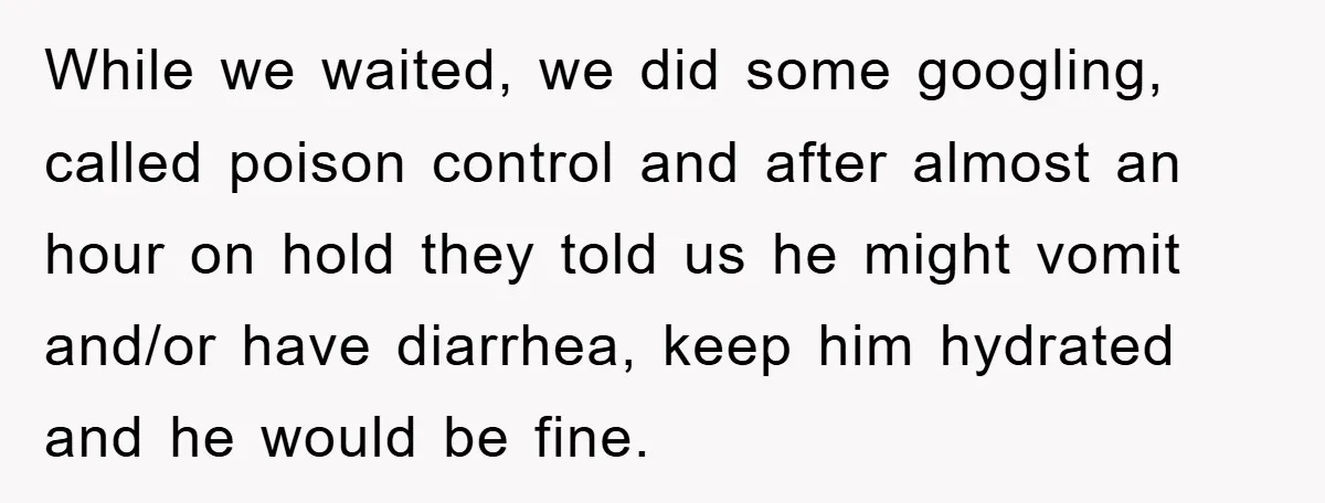 While we waited, we did some googling, called poison control and after almost an hour on hold they told us he might vomit and/or have diarrhea, keep him hydrated and...