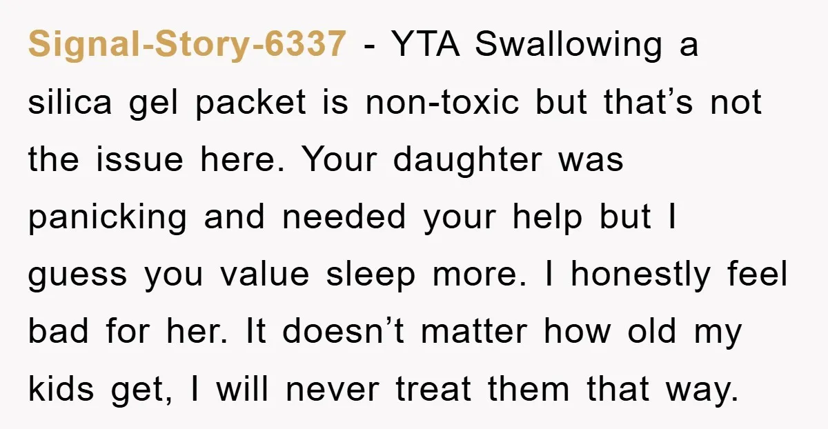 Signal-Story-6337 − YTA Swallowing a silica gel packet is non-toxic but that’s not the issue here. Your daughter was panicking and needed your help but I guess you value sleep...