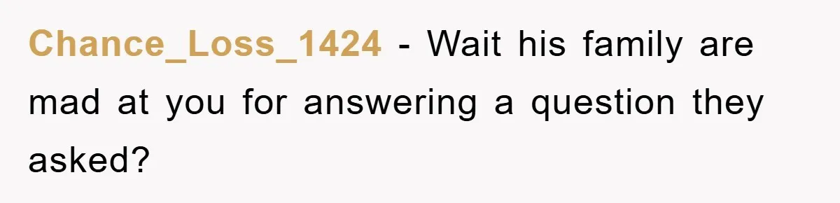 Chance_Loss_1424 - Wait his family are mad at you for answering a question they asked?