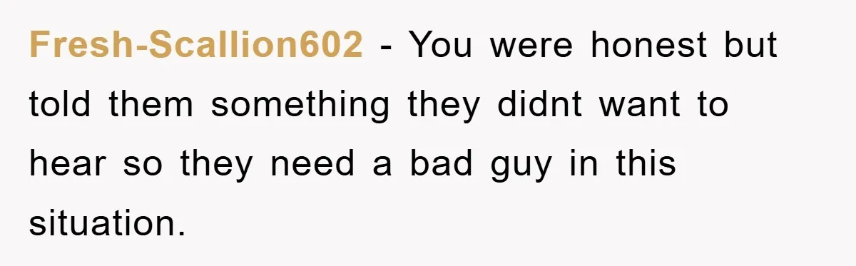 Fresh-Scallion602 - You were honest but told them something they didnt want to hear so they need a bad guy in this situation.
