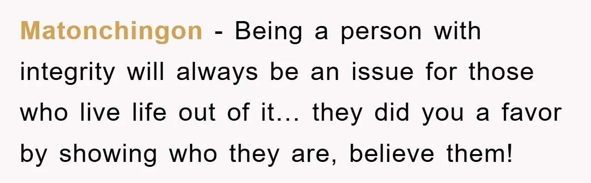 Matonchingon - Being a person with integrity will always be an issue for those who live life out of it… they did you a favor by showing who they are,...