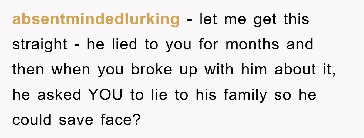 absentmindedlurking - let me get this straight - he lied to you for months and then when you broke up with him about it, he asked YOU to lie to...