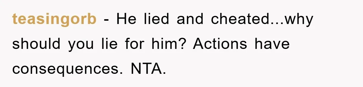 teasingorb - He lied and cheated...why should you lie for him? Actions have consequences. NTA.