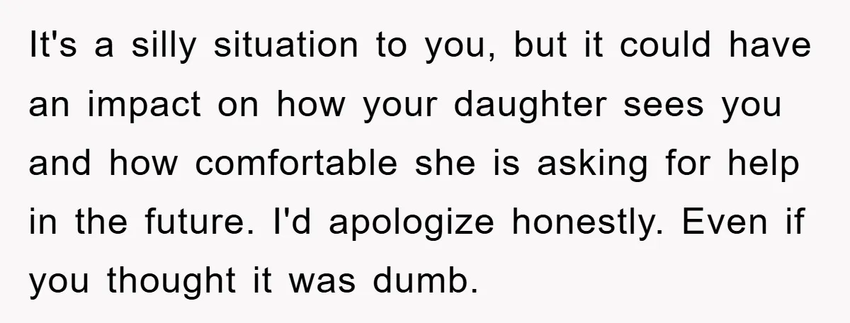 It's a silly situation to you, but it could have an impact on how your daughter sees you and how comfortable she is asking for help in the future. I'd...