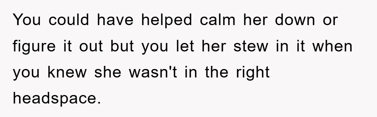You could have helped calm her down or figure it out but you let her stew in it when you knew she wasn't in the right headspace.