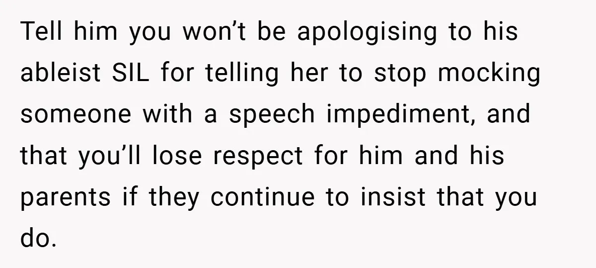 Tell him you won’t be apologising to his ableist SIL for telling her to stop mocking someone with a speech impediment, and that you’ll lose respect for him and his...