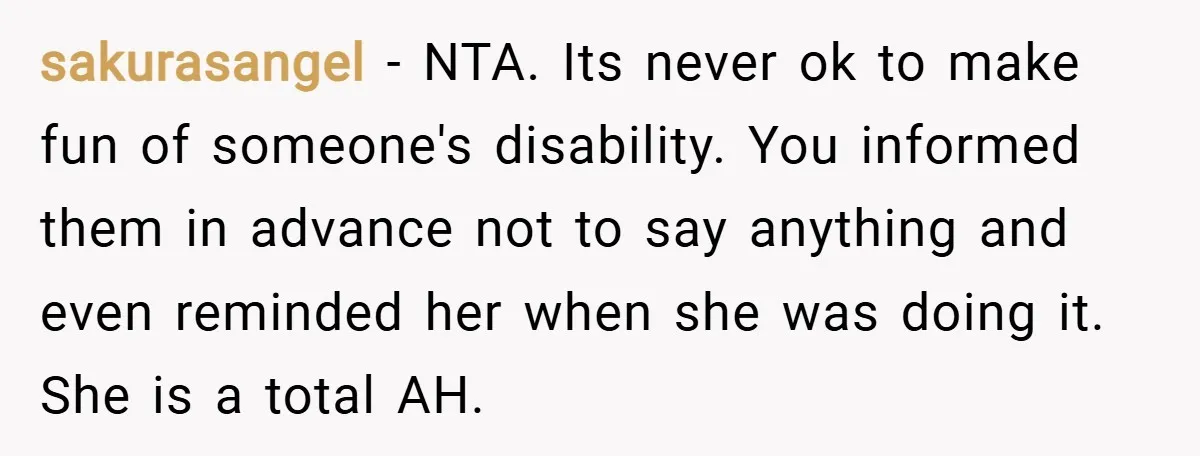 sakurasangel − NTA. Its never ok to make fun of someone's disability. You informed them in advance not to say anything and even reminded her when she was doing it....