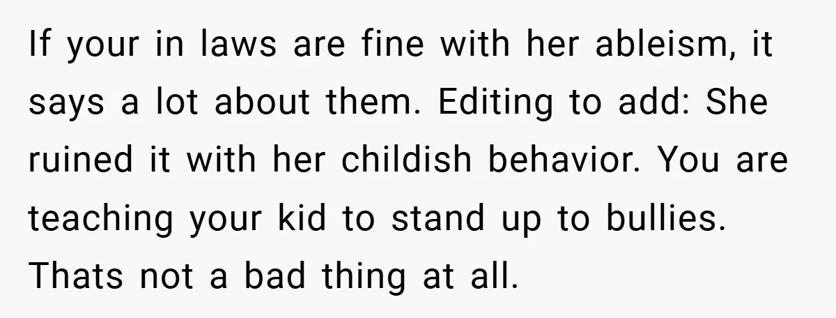 If your in laws are fine with her ableism, it says a lot about them. Editing to add: She ruined it with her childish behavior. You are teaching your kid...