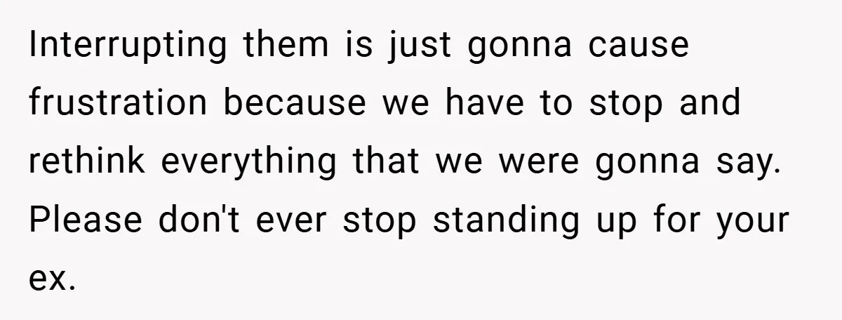Interrupting them is just gonna cause frustration because we have to stop and rethink everything that we were gonna say. Please don't ever stop standing up for your ex.