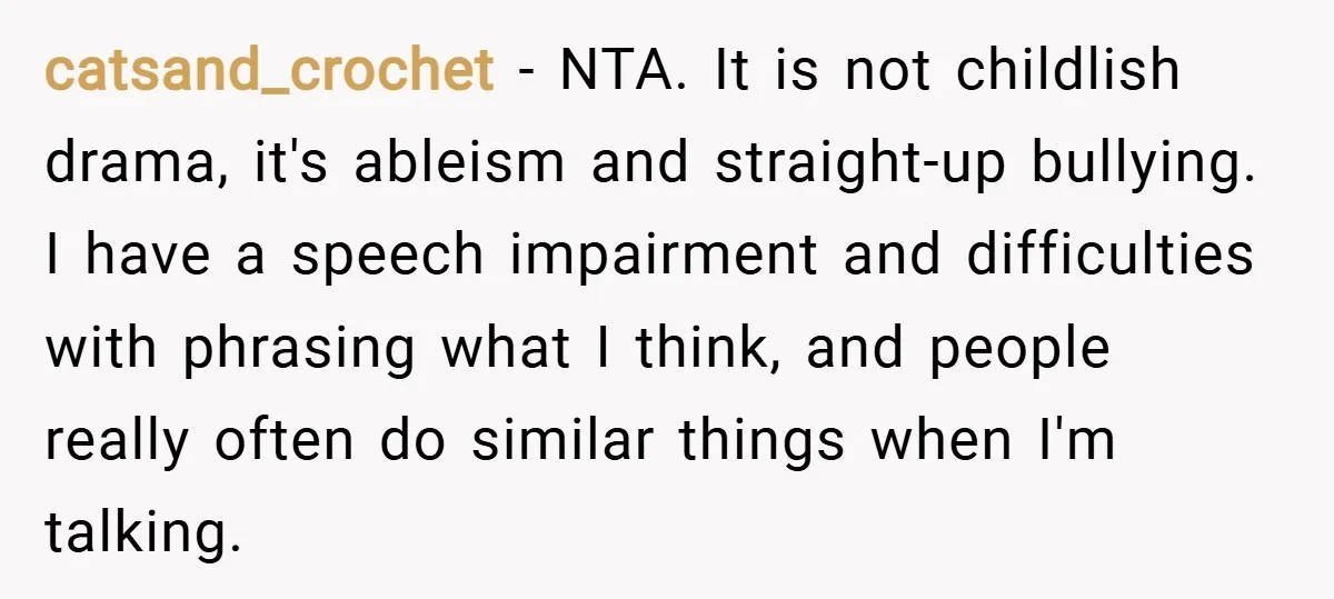 catsand_crochet − NTA. It is not childlish drama, it's ableism and straight-up bullying. I have a speech impairment and difficulties with phrasing what I think, and people really often do...
