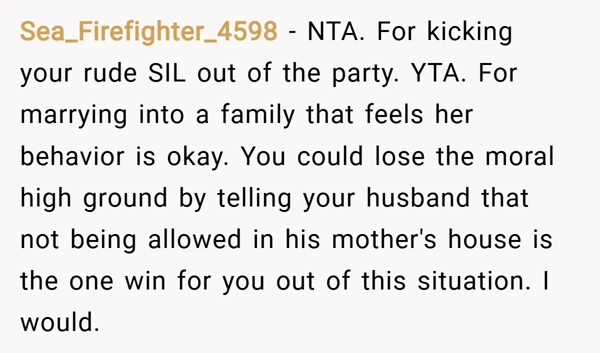 Sea_Firefighter_4598 − NTA. For kicking your rude SIL out of the party. YTA. For marrying into a family that feels her behavior is okay. You could lose the moral high...