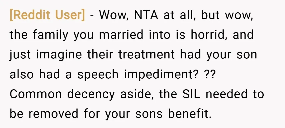 [Reddit User] − Wow, NTA at all, but wow, the family you married into is horrid, and just imagine their treatment had your son also had a speech impediment? ??...