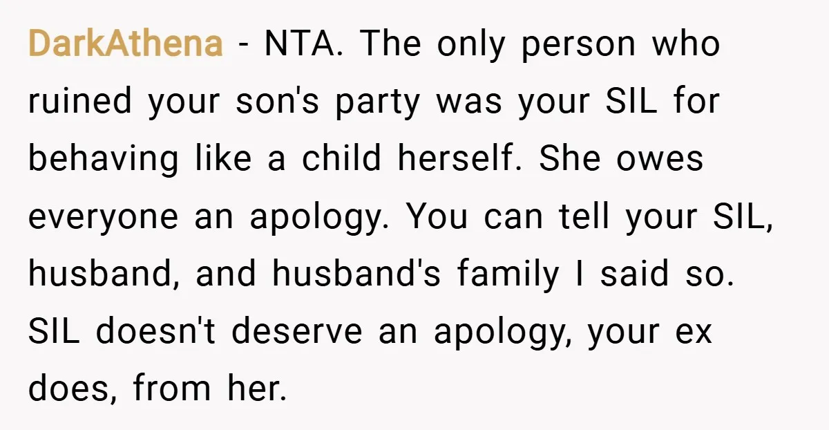 DarkAthena − NTA. The only person who ruined your son's party was your SIL for behaving like a child herself. She owes everyone an apology. You can tell your SIL,...