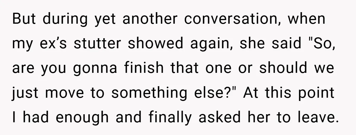 But during yet another conversation, when my ex’s stutter showed again, she said "So, are you gonna finish that one or should we just move to something else?" At this...